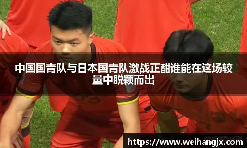 中国国青队与日本国青队激战正酣谁能在这场较量中脱颖而出